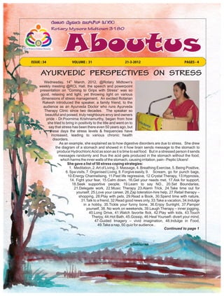 ISSUE : 34                VOLUME : 31                        21-3-2012                              PAGES - 4


      AYURVEDIC PERSPECTIVES ON STRESS
        Wednesday, 14th March, 2012, @Rotary Midtown's
     weekly meeting @RCL Hall, the speech and powerpoint
     presentation on “Coming to Grips with Stress” was so
      good, relaxing and light, yet throwing light on various
      dimensions of stress management. An excited Rotarian
       Rakesh introduced the speaker, a family friend, to the
       audience as an Ayurveda Doctor who runs Ayurveda
        Therapy Clinic since two decades. The speaker so
        beautiful and poised, truly neighbours envy and owners
         pride - Dr.Poornima Krishnamurthy, began from how
          she tried to bring in positivity to the title and went on to
           say that stress has been there even 50 years ago, but
            these days the stress levels & frequencies have
             increased, leading to various chronic health
              disorders.
                  As an example, she explained as to how digestive disorders are due to stress. She drew
                the diagram of a stomach and showed in it how brain sends message to the stomach to
                 produce Hydrochloric Acid as soon as it is time to eat food. But in a stressed person it sends
                  messages randomly and thus the acid gets produced in the stomach without the food;
                   which harms the inner walls of the stomach, causing irritation, pain - Peptic Ulcers!
                        She gave a list of 50 stress coping strategies:
                         1. Meditation, 2. Art of Living, 3. Massage, 4. Breathing Exercise, 5. Being Positive,
                       6. Spa visits, 7. Organised Living, 8. Forgive easily, 9. Scream, go for punch bags,
                        10.Energy Channelising, 11.Past life regressive, 12.Crystal Therapy, 13.Hypnosis,
                          14. Fight your fear, 15.Calm down, 16,Get your needs met, 17.Ask for support,
                           18.Seek supportive people, 19.Learn to say NO., 20.Set Boundaries,
                            21.Delegate work, 22.Music Therapy 23.Alarm Trick, 24.Take time out for
                              yourself, 25.Love your career, 26.Zap toleration-hire help, 27.Retail therapy –
                                shopping, 28.Play with pets, 29.Read a Book, 30.Spend time with nature,
                                 31.Talk to a friend, 32.Read good news only, 33.Take a vacation, 34.Indulge
                                   in a hobby, 35.Tickle your funny bone, 36.Enjoy Sunlight, 37.Pamper
                                      yourself, 38. No work on weekends, 39.Laugh Therapy – inner jogging,
                                        40.Long Drive, 41.Watch favorite flick, 42.Play with kids, 43.Touch
                                          Therpy, 44.Hot Bath, 45.Gossip, 46.Heal Yourself- divert your mind,
                                            47.Guided Imagery – vivid imagination, 48.Indulge in Food,
                                               49.Take a nap, 50.quiz for audience..
                                                                                         Continued to page 1
 