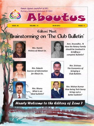ISSUE : 36     VOLUME : 31            04-04-2012                 PAGES - 4



                        Editors' Meet:
Brainstorming on `The Club Bulletin’
                                                     Ann. Anuradha . N
                                                   How the Rotary Family
                   Rtn. Ramki
                                                    should be involved in
              History of About Us.
                                                         bringing a
                                                     complete Bulletin?



                                                       Rtn. Srinivas
                  Rtn. Rakesh                        The Economics of
             Sources of information                     bringing a
                 for About Us.                         Club Bulletin.




                                                    Rtn. Mohan Kumar
                   Rtn. Bhanu                      How being Tech Savvy
                   What is an                          brings out a
                 Ideal bulletin?                      better bulletin?



     Hearty Welcome to the Editors of Zone 7
 