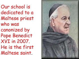 Our school is
dedicated to a
Maltese priest
who was
canonized by
Pope Benedict
XVI in 2007.
He is the first
Maltese saint.
 