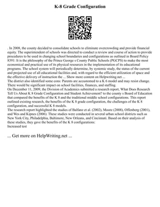 K-8 Grade Configuration
. In 2008, the county decided to consolidate schools to eliminate overcrowding and provide financial
equity. The superintendent of schools was directed to conduct a review and course of action to provide
procedures to be used in changing school boundaries and configurations as outlined in Board Policy
8391: It is the philosophy of the Prince George s County Public Schools (PGCPS) to make the most
economical and practical use of its physical resources in the implementation of its educational
programs. The school system will periodically determine, by systemic study, the status of the current
and projected use of all educational facilities and, with regard to the efficient utilization of space and
the effective delivery of instruction the ... Show more content on Helpwriting.net ...
The district also identified some cons: Parents are accustomed to a K 6 model and may resist change.
There would be significant impact on school facilities, finances, and staffing.
On December 11, 2009, the Division of Academics submitted a research report, What Does Research
Tell Us About K 8 Grade Configuration and Student Achievement? to the county s Board of Education
that compared the benefits of the K 8 and the traditional middle school configurations. This report
outlined existing research, the benefits of the K 8 grade configuration, the challenges of the K 8
configuration, and successful K 8 models.
The research report highlighted the studies of Balfanz et al. (2002), Moore (2008), Offenberg (2001),
and Wes and Kipnes (2006). These studies were conducted in several urban school districts such as
New York City, Philadelphia, Baltimore, New Orleans, and Cincinnati. Based on their analysis of
these studies, they gave the benefits of the K 8 configurations:
Increased test
... Get more on HelpWriting.net ...
 