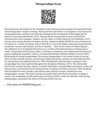 Metaparadigm Essay
Nursing theories and models are the foundation of the profession and encompass the specialized body
of knowledge that is unique to nursing. Nursing theories lead efforts as a discipline to stay focused on
nursing phenomena, and hence provides the roadmap for the development of knowledge and the
practice of nursing itself (Pamela, 2011). Nursing theories are practical in nature and facilitate
communication with colleagues, students, and any others in health related services (Marlaine, 2015).
Among many nursing theories and models, the Roy Adaptation Model (RAM) has served framework
for practice in a variety of settings. Sister Calista Roy is one of the highest respected nursing theorists,
researchers, lecturers and teachers, and she is currently ... Show more content on Helpwriting.net ...
The adaptation level of integrated life processes is evident when human beings are functioning as
whole, compensatory life processes reflect a challenge to integration, and compromised life processes
indicate inadequate integration, which is considered problematic (DeSanto Madeya Fawcett, 2016).
Relationship to nursing metaparadigm The nursing metaparadigm is the central concept in nursing.
There are four concepts; persons, environment, health and nursing, and they have provided direction
for nursing theory development (Fawcett, 1984). Modifications and alternative concepts for this
metaparadigm have been explored throughout the disciplines (Marlaine, 2015). The relationship
between the concepts describe, explain, or predict individuals or groups behavioral patterns as they are
influenced by environmental factors during periods of wellness and illness (Fawcett, 1984). RAM has
been developed for many decades, and contains many defined concepts, including the four
metaparadigm concepts. The major concepts are people (both individuals and groups) as adaptive
systems, the environment, health and the goal of nursing. RAM is under the umbrella of the nursing
metaparadigm, and predicts the effects of nursing actions (Fawcett,
... Get more on HelpWriting.net ...
 