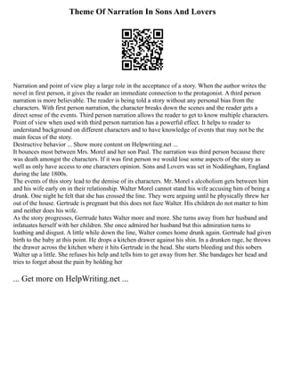 Theme Of Narration In Sons And Lovers
Narration and point of view play a large role in the acceptance of a story. When the author writes the
novel in first person, it gives the reader an immediate connection to the protagonist. A third person
narration is more believable. The reader is being told a story without any personal bias from the
characters. With first person narration, the character breaks down the scenes and the reader gets a
direct sense of the events. Third person narration allows the reader to get to know multiple characters.
Point of view when used with third person narration has a powerful effect. It helps to reader to
understand background on different characters and to have knowledge of events that may not be the
main focus of the story.
Destructive behavior ... Show more content on Helpwriting.net ...
It bounces most between Mrs. Morel and her son Paul. The narration was third person because there
was death amongst the characters. If it was first person we would lose some aspects of the story as
well as only have access to one characters opinion. Sons and Lovers was set in Noddingham, England
during the late 1800s.
The events of this story lead to the demise of its characters. Mr. Morel s alcoholism gets between him
and his wife early on in their relationship. Walter Morel cannot stand his wife accusing him of being a
drunk. One night he felt that she has crossed the line. They were arguing until he physically threw her
out of the house. Gertrude is pregnant but this does not faze Walter. His children do not matter to him
and neither does his wife.
As the story progresses, Gertrude hates Walter more and more. She turns away from her husband and
infatuates herself with her children. She once admired her husband but this admiration turns to
loathing and disgust. A little while down the line, Walter comes home drunk again. Gertrude had given
birth to the baby at this point. He drops a kitchen drawer against his shin. In a drunken rage, he throws
the drawer across the kitchen where it hits Gertrude in the head. She starts bleeding and this sobers
Walter up a little. She refuses his help and tells him to get away from her. She bandages her head and
tries to forget about the pain by holding her
... Get more on HelpWriting.net ...
 