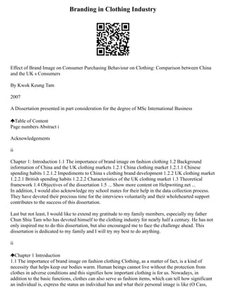 Branding in Clothing Industry
Effect of Brand Image on Consumer Purchasing Behaviour on Clothing: Comparison between China
and the UK s Consumers
By Kwok Keung Tam
2007
A Dissertation presented in part consideration for the degree of MSc International Business
Table of Content
Page numbers Abstract i
Acknowledgements
ii
Chapter 1: Introduction 1.1 The importance of brand image on fashion clothing 1.2 Background
information of China and the UK clothing markets 1.2.1 China clothing market 1.2.1.1 Chinese
spending habits 1.2.1.2 Impediments to China s clothing brand development 1.2.2 UK clothing market
1.2.2.1 British spending habits 1.2.2.2 Characteristics of the UK clothing market 1.3 Theoretical
framework 1.4 Objectives of the dissertation 1.5 ... Show more content on Helpwriting.net ...
In addition, I would also acknowledge my school mates for their help in the data collection process.
They have devoted their precious time for the interviews voluntarily and their wholehearted support
contributes to the success of this dissertation.
Last but not least, I would like to extend my gratitude to my family members, especially my father
Chun Shiu Tam who has devoted himself to the clothing industry for nearly half a century. He has not
only inspired me to do this dissertation, but also encouraged me to face the challenge ahead. This
dissertation is dedicated to my family and I will try my best to do anything.
ii
Chapter 1 Introduction
1.1 The importance of brand image on fashion clothing Clothing, as a matter of fact, is a kind of
necessity that helps keep our bodies warm. Human beings cannot live without the protection from
clothes in adverse conditions and this signifies how important clothing is for us. Nowadays, in
addition to the basic functions, clothes can also serve as fashion items, which can tell how significant
an individual is, express the status an individual has and what their personal image is like (O Cass,
 