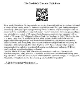 The Model Of Chronic Neck Pain
There is only Shahidi et al 2015 s group who has merged the neurophysiologic biopsychosocial model
of prospectively screening predictors for the development of chronic neck pain through an inception
cohort study. Chronic neck pain was operationally defined as chronic idiopathic neck pain that is not
trauma related at onset and this includes both chronic recurrent neck pain [ 2 or more episodes of neck
pain with in between periods of full recovery] and chronic persistent neck pain [neck pain with no
periods of full recovery] CPNP) as defined by the Neck Pain Task Force in 2008 (Table 1 of Guzman
et al 2008). Using over 170 healthy newly hired office workers, Shahidi et al 2015 conducted
biopsychosocial neurophysiologic baseline measurements theorized to be potential predictors of
chronic idiopathic neck pain (CINP). These workers were followed up monthly for one year.by the
researchers , Of those followed, 35 workers developed CINP. Based on these workers baseline
measurements, three predictors were identified, namely: cervical extensor endurance, DNIC (or
conditioned pain modulation) and depressed mood.
Out of the 35 who developed CINP, 15 were recurrent neck pain, while only 20 were chronic
persistent neck pain (CPNP). Shahidi et al mentioned that one of the limitations of their study is that
they did not do a sample size analysis. When compared to those (secondary analysis of a subgroup of
90 out of the 132 participants who did not develop CINP out of the original 171
... Get more on HelpWriting.net ...
 