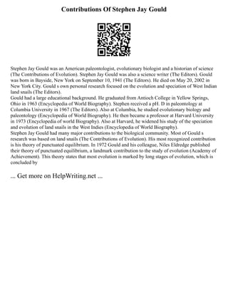Contributions Of Stephen Jay Gould
Stephen Jay Gould was an American paleontologist, evolutionary biologist and a historian of science
(The Contributions of Evolution). Stephen Jay Gould was also a science writer (The Editors). Gould
was born in Bayside, New York on September 10, 1941 (The Editors). He died on May 20, 2002 in
New York City. Gould s own personal research focused on the evolution and speciation of West Indian
land snails (The Editors).
Gould had a large educational background. He graduated from Antioch College in Yellow Springs,
Ohio in 1963 (Encyclopedia of World Biography). Stephen received a pH. D in paleontology at
Columbia University in 1967 (The Editors). Also at Columbia, he studied evolutionary biology and
paleontology (Encyclopedia of World Biography). He then became a professor at Harvard University
in 1973 (Encyclopedia of world Biography). Also at Harvard, he widened his study of the speciation
and evolution of land snails in the West Indies (Encyclopedia of World Biography).
Stephen Jay Gould had many major contributions to the biological community. Most of Gould s
research was based on land snails (The Contributions of Evolution). His most recognized contribution
is his theory of punctuated equilibrium. In 1972 Gould and his colleague, Niles Eldredge published
their theory of punctuated equilibrium, a landmark contribution to the study of evolution (Academy of
Achievement). This theory states that most evolution is marked by long stages of evolution, which is
concluded by
... Get more on HelpWriting.net ...
 