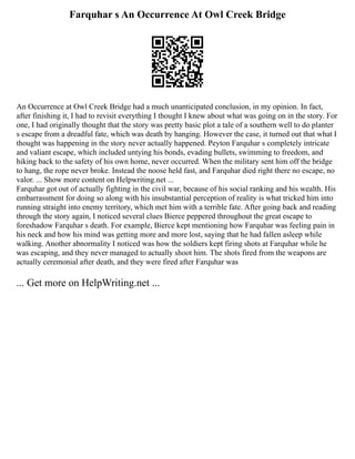 Farquhar s An Occurrence At Owl Creek Bridge
An Occurrence at Owl Creek Bridge had a much unanticipated conclusion, in my opinion. In fact,
after finishing it, I had to revisit everything I thought I knew about what was going on in the story. For
one, I had originally thought that the story was pretty basic plot a tale of a southern well to do planter
s escape from a dreadful fate, which was death by hanging. However the case, it turned out that what I
thought was happening in the story never actually happened. Peyton Farquhar s completely intricate
and valiant escape, which included untying his bonds, evading bullets, swimming to freedom, and
hiking back to the safety of his own home, never occurred. When the military sent him off the bridge
to hang, the rope never broke. Instead the noose held fast, and Farquhar died right there no escape, no
valor. ... Show more content on Helpwriting.net ...
Farquhar got out of actually fighting in the civil war, because of his social ranking and his wealth. His
embarrassment for doing so along with his insubstantial perception of reality is what tricked him into
running straight into enemy territory, which met him with a terrible fate. After going back and reading
through the story again, I noticed several clues Bierce peppered throughout the great escape to
foreshadow Farquhar s death. For example, Bierce kept mentioning how Farquhar was feeling pain in
his neck and how his mind was getting more and more lost, saying that he had fallen asleep while
walking. Another abnormality I noticed was how the soldiers kept firing shots at Farquhar while he
was escaping, and they never managed to actually shoot him. The shots fired from the weapons are
actually ceremonial after death, and they were fired after Farquhar was
... Get more on HelpWriting.net ...
 