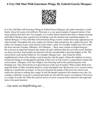 A Very Old Man With Enormous Wings, By Gabriel Garcia Marquez
In A Very Old Man with Enormous Wings by Gabriel Garcia Marquez, the author introduces a small
family whose life seems to be difficult. This story is a very good example of magical realism. It has
many qualities that show this. For example, it is a reality based situation that shows a deeper meaning
and Gabriel Marquez does a perfect job of making a real life situation into something magical. In
Gabriel Marquez s A Very Old Man with Enormous Wings it shows readers that many appearances are
often mislead. Throughout this story readers are told how dark and gloomy the weather has been. The
author uses Imagery to put a clear picture in the reader s mind. For example, Gabriel says The world
has been sad since Tuesday. (Marquez, 431) Marquez ... Show more content on Helpwriting.net ...
He is not just an angel but someone that stands out and is different than the rest if the crowd. Readers
are shown just how much people are obsessed with the unexplainable events that happen in life. The
crowd shows such careless behavior. For example, Marquez says ...they found the whole
neighborhood in front of the chicken coop having fun with the angel, without the slightest reverence,
tossing him things to eat through the openings in the wires as if he weren t a supernatural creature but
circus animal . (Marquez, 432) The villagers were throwing stuff at him and burning him with
branding iron. They showed him no respect because of the way he looked. When readers think of an
angel the think of white, beautiful attractive wings and helpful soul. Because his is no viewed as these
things he is treated like an animal. As the story proceeds the people of the town lose interest and
realize the old man is nothing like a angel. In real life people experience this situation every day. For
example, celebrities, everyone is amused and needs are met until the song is over played or the movie
is a couple of weeks old. When the carnival arrives in town, everyone hoses interest in the angel and
turns to the giant tarantula
... Get more on HelpWriting.net ...
 
