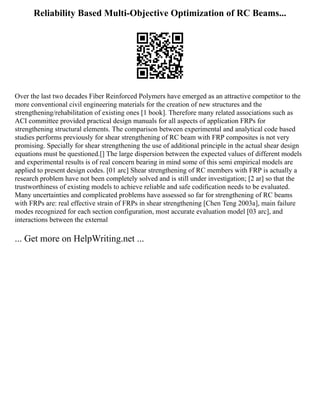 Reliability Based Multi-Objective Optimization of RC Beams...
Over the last two decades Fiber Reinforced Polymers have emerged as an attractive competitor to the
more conventional civil engineering materials for the creation of new structures and the
strengthening/rehabilitation of existing ones [1 book]. Therefore many related associations such as
ACI committee provided practical design manuals for all aspects of application FRPs for
strengthening structural elements. The comparison between experimental and analytical code based
studies performs previously for shear strengthening of RC beam with FRP composites is not very
promising. Specially for shear strengthening the use of additional principle in the actual shear design
equations must be questioned.[] The large dispersion between the expected values of different models
and experimental results is of real concern bearing in mind some of this semi empirical models are
applied to present design codes. [01 arc] Shear strengthening of RC members with FRP is actually a
research problem have not been completely solved and is still under investigation; [2 ar] so that the
trustworthiness of existing models to achieve reliable and safe codification needs to be evaluated.
Many uncertainties and complicated problems have assessed so far for strengthening of RC beams
with FRPs are: real effective strain of FRPs in shear strengthening [Chen Teng 2003a], main failure
modes recognized for each section configuration, most accurate evaluation model [03 arc], and
interactions between the external
... Get more on HelpWriting.net ...
 