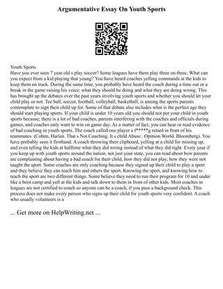 Argumentative Essay On Youth Sports
Youth Sports
Have you ever seen 7 year old s play soccer? Some leagues have them play three on three. What can
you expect from a kid playing that young? You have heard coaches yelling commands at the kids to
keep them on track. During the same time, you probably have heard the coach during a time out or a
break in the game raising his voice; what they should be doing and what they are doing wrong. This
has brought up the debates over the past years involving youth sports and whether you should let your
child play or not. Tee ball, soccer, football, volleyball, basketball, is among the sports parents
contemplate to sign their child up for. Some of that debate also includes what is the perfect age they
should start playing sports. If your child is under 10 years old you should not put your child in youth
sports because; there is a lot of bad coaches, parents interfering with the coaches and officials during
games, and coaches only want to win on game day. As a matter of fact, you can hear or read evidence
of bad coaching in youth sports. The coach called one player a f*****g retard in front of his
teammates. (Coben, Harlan. That s Not Coaching. It s child Abuse . Opinion World. Bloomberg). You
have probably seen it firsthand. A coach throwing their clipboard, yelling at a child for missing up,
and even telling the kids at halftime what they did wrong instead of what they did right. Every year if
you keep up with youth sports around the nation, not just your state, you can read about how parents
are complaining about having a bad coach for their child, how they did not play, how they were not
taught the sport. Some coaches are only coaching because they signed up their child to play a sport
and they believe they can teach him and others the sport. Knowing the sport, and knowing how to
teach the sport are two different things. Some believe they need to run their program for 10 and under
like a boot camp and yell at the kids and talk down to them in front of other kids. Most coaches in
leagues are not certified to coach so anyone can be a coach, if you pass a background check. This
process does not make every person who signs up their child for youth sports very confident. A coach
who usually volunteers is a
... Get more on HelpWriting.net ...
 