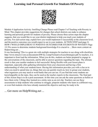 Learning And Personal Growth For Students Of Poverty
Module 4 Application Activity: Instilling Change Please read Chapter 5 of Teaching with Poverty in
Mind. This chapter provides suggestions for changes that school districts can make to enhance
learning and personal growth for students of poverty. Please choose three action steps the chapter
suggests, that you would like to see your district implement to help you reach your students of
poverty. For each action step, explain how you would implement it successfully at the classroom level,
and the positive outcomes you would expect to see in your students. ACTION STEP (and page #)
HOW I WOULD IMPLEMENT IT POSITIVE OUTCOMES FOR STUDENTS OF POVERTY Page
111 Pre assess to determine students background knowledge It is crucial to ... Show more content on
Helpwriting.net ...
It was fascinating! This is a great site with multiple strategies for teachers to use along with checklists.
http://www.stma.k12.mn.us/documents/DW/Q_Comp/FormativeAssessStrategies.pdf As teachers, it is
important to front load the information. When you do this, students are better prepared to engage in
the conversations of the classroom, and be able to answer questions regarding the topic. The ultimate
result is that your needier students to feel successful. Being flexible with your lesson plans is
important, especially after gathering information from your classroom and having a firm
understanding of what your students know. Having this information provides you with a clue as to
what you need to spend time on, things that you can quickly touch on, how to group your students,
what organizers you may need or word banks that you can use. If you find that some students are
knowledgeable on the topic, they can be used as the teacher experts in the classrooms. The final part
of this Action Step is to do a post assessment. At this time you can ask the same questions as before or
have them write 3 things they learned on a sticky note as an exit slip. Teachers can use these
assessments to help students who continue to struggle, pinpoint students who learn in a different way,
or even find students who have already mastered the objective and may be ready to be
... Get more on HelpWriting.net ...
 