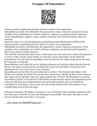 Examples Of Stakeholders
A person, group or organization that has interest or concern in an organization.
Stakeholders can affect or be affected by the organization s actions, objectives and policies. Some
examples of key stakeholders are creditors, directors, employees, government (and its agencies),
owners (shareholders), suppliers, unions, and the community from which the business draws its
resources.
Read more: http://www.businessdictionary.com/definition/stakeholder.html#ixzz2PXLmU8iH
A person, group or organization that has interest or concern in an organization.
Stakeholders can affect or be affected by the organization s actions, objectives and policies. Some
examples of key stakeholders are creditors, directors, employees, government (and its agencies), ...
Show more content on Helpwriting.net ...
Wait staff The restaurant has table service, so that means you will need to have waiters and waitresses
or servers. If the concept is more formal, you may have servers and runners. So the Sultan Of
Lancaster has Two wait staff, but depending on the day their job role might change due to how busy
the restaurant is on that day.
RunnersRunners work under the servers, bringing customers the food they ordered directly from the
kitchen. The Sultan of Lancaster has one Runner he is also the Head Waiter, he has been at the
organisation for over 20 years and is very experience.
BussersBussers are the folks who clear tables and re set them. They bring the dirty dishes to the
kitchen to be washed. The Sultan Of Lancaster don t always have a Busser but they do have them on
busy nights such as Saturday s they have approximately two. 4 Owners The Restaurant is owned by
four brothers, but this is also split two of the brothers run the business and are the management of the
restaurant which has also mentioned above. But on the other hand the other two brothers are
responsible for the finance so they are the ones who run the financial side of the business so for
example things such as bills and wages .
Lancaster Community The Sultan of Lancaster is very well known in the Lancaster Community, they
have been open for the last 22 years and still going on successfully. The reason why they are well
known is because the owners have a very good
... Get more on HelpWriting.net ...
 