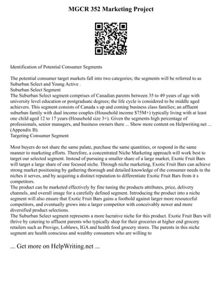 MGCR 352 Marketing Project
Identification of Potential Consumer Segments
The potential consumer target markets fall into two categories; the segments will be referred to as
Suburban Select and Young Active .
Suburban Select Segment
The Suburban Select segment comprises of Canadian parents between 35 to 49 years of age with
university level education or postgraduate degrees; the life cycle is considered to be middle aged
achievers. This segment consists of Canada s up and coming business class families; an affluent
suburban family with dual income couples (Household income $75M+) typically living with at least
one child aged 12 to 17 years (Household size 3+). Given the segments high percentage of
professionals, senior managers, and business owners there ... Show more content on Helpwriting.net ...
(Appendix B).
Targeting Consumer Segment
Most buyers do not share the same palate, purchase the same quantities, or respond in the same
manner to marketing efforts. Therefore, a concentrated Niche Marketing approach will work best to
target our selected segment. Instead of pursuing a smaller share of a large market, Exotic Fruit Bars
will target a large share of one focused niche. Through niche marketing, Exotic Fruit Bars can achieve
strong market positioning by gathering thorough and detailed knowledge of the consumer needs in the
niches it serves, and by acquiring a distinct reputation to differentiate Exotic Fruit Bars from it s
competitors.
The product can be marketed effectively by fine tuning the products attributes, price, delivery
channels, and overall image for a carefully defined segment. Introducing the product into a niche
segment will also ensure that Exotic Fruit Bars gains a foothold against larger more resourceful
competitors, and eventually grows into a larger competitor with conceivably newer and more
diversified product selections.
The Suburban Select segment represents a more lucrative niche for this product. Exotic Fruit Bars will
thrive by catering to affluent parents who typically shop for their groceries at higher end grocery
retailers such as Provigo, Loblaws, IGA and health food grocery stores. The parents in this niche
segment are health conscious and wealthy consumers who are willing to
... Get more on HelpWriting.net ...
 
