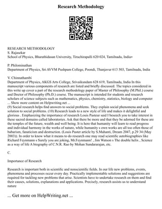 Research Methodology
RESEARCH METHODOLOGY
S. Rajasekar
School of Physics, Bharathidasan University, Tiruchirapalli 620 024, Tamilnadu, India∗
P. Philominathan
Department of Physics, Sri AVVM Pushpam College, Poondi, Thanjavur 613 503, Tamilnadu, India
V. Chinnathambi
Department of Physics, AKGS Arts College, Srivaikundam 628 619, Tamilnadu, India In this
manuscript various components of research are listed and brieﬂy discussed. The topics considered in
this write up cover a part of the research methodology paper of Master of Philosophy (M.Phil.) course
and Doctor of Philosophy (Ph.D.) course. The manuscript is intended for students and research
scholars of science subjects such as mathematics, physics, chemistry, statistics, biology and computer
... Show more content on Helpwriting.net ...
(9) Social research helps ﬁnd answers to social problems. They explain social phenomena and seek
solution to social problems. (10) Research leads to a new style of life and makes it delightful and
glorious . Emphasizing the importance of research Louis Pasteur said I beseech you to take interest in
these sacred domains called laboratories. Ask that there be more and that they be adorned for these are
the temples of the future, wealth and well being. It is here that humanity will learn to read progress
and individual harmony in the works of nature, while humanity s own works are all too often those of
babarism, fanaticism and destruction. (Louis Paster article by S.Mahanti, Dream 2047, p.29 34 (May
2003)). In order to know what it means to do research one may read scientiﬁc autobiographies like
Richard Feynmann s Surely you are joking, Mr.Feynmann! , Jim Watson s The double helix , Science
as a way of life A biography of C.N.R. Rao by Mohan Sundararajan, etc.
C.
Importance of Research
Research is important both in scientiﬁc and nonscientiﬁc ﬁelds. In our life new problems, events,
phenomena and processes occur every day. Practically implementable solutions and suggestions are
required for tackling new problems that arise. Scientists have to undertake research on them and ﬁnd
their causes, solutions, explanations and applications. Precisely, research assists us to understand
nature
... Get more on HelpWriting.net ...
 