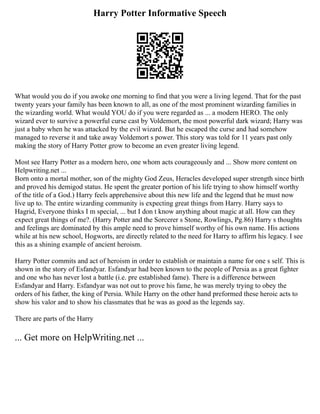 Harry Potter Informative Speech
What would you do if you awoke one morning to find that you were a living legend. That for the past
twenty years your family has been known to all, as one of the most prominent wizarding families in
the wizarding world. What would YOU do if you were regarded as ... a modern HERO. The only
wizard ever to survive a powerful curse cast by Voldemort, the most powerful dark wizard; Harry was
just a baby when he was attacked by the evil wizard. But he escaped the curse and had somehow
managed to reverse it and take away Voldemort s power. This story was told for 11 years past only
making the story of Harry Potter grow to become an even greater living legend.
Most see Harry Potter as a modern hero, one whom acts courageously and ... Show more content on
Helpwriting.net ...
Born onto a mortal mother, son of the mighty God Zeus, Heracles developed super strength since birth
and proved his demigod status. He spent the greater portion of his life trying to show himself worthy
of the title of a God.) Harry feels apprehensive about this new life and the legend that he must now
live up to. The entire wizarding community is expecting great things from Harry. Harry says to
Hagrid, Everyone thinks I m special, ... but I don t know anything about magic at all. How can they
expect great things of me?. (Harry Potter and the Sorcerer s Stone, Rowlings, Pg.86) Harry s thoughts
and feelings are dominated by this ample need to prove himself worthy of his own name. His actions
while at his new school, Hogworts, are directly related to the need for Harry to affirm his legacy. I see
this as a shining example of ancient heroism.
Harry Potter commits and act of heroism in order to establish or maintain a name for one s self. This is
shown in the story of Esfandyar. Esfandyar had been known to the people of Persia as a great fighter
and one who has never lost a battle (i.e. pre established fame). There is a difference between
Esfandyar and Harry. Esfandyar was not out to prove his fame, he was merely trying to obey the
orders of his father, the king of Persia. While Harry on the other hand preformed these heroic acts to
show his valor and to show his classmates that he was as good as the legends say.
There are parts of the Harry
... Get more on HelpWriting.net ...
 