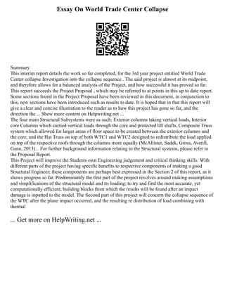 Essay On World Trade Center Collapse
Summary
This interim report details the work so far completed, for the 3rd year project entitled World Trade
Center collapse Investigation into the collapse sequence . The said project is almost at its midpoint,
and therefore allows for a balanced analysis of the Project, and how successful it has proved so far.
This report succeeds the Project Proposal , which may be referred to at points in this up to date report.
Some sections found in the Project Proposal have been reviewed in this document, in conjunction to
this, new sections have been introduced such as results to date. It is hoped that in that this report will
give a clear and concise illustration to the reader as to how this project has gone so far, and the
direction the ... Show more content on Helpwriting.net ...
The four main Structural Subsystems were as such: Exterior columns taking vertical loads, Interior
core Columns which carried vertical loads through the core and protected lift shafts, Composite Truss
system which allowed for larger areas of floor space to be created between the exterior columns and
the core, and the Hat Truss on top of both WTC1 and WTC2 designed to redistribute the load applied
on top of the respective roofs through the columns more equally (McAllister, Sadek, Gross, Averill,
Gann, 2013). . For further background information relating to the Structural systems, please refer to
the Proposal Report.
This Project will improve the Students own Engineering judgement and critical thinking skills. With
different parts of the project having specific benefits to respective components of making a good
Structural Engineer; these components are perhaps best expressed in the Section 2 of this report, as it
shows progress so far. Predominantly the first part of the project revolves around making assumptions
and simplifications of the structural model and its loading; to try and find the most accurate, yet
computationally efficient, building blocks from which the results will be found after an impact
damage is inputted to the model. The Second part of this project will concern the collapse sequence of
the WTC after the plane impact occurred, and the resulting re distribution of load combining with
thermal
... Get more on HelpWriting.net ...
 