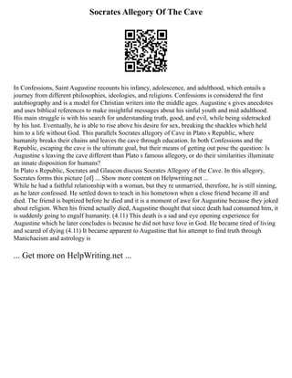 Socrates Allegory Of The Cave
In Confessions, Saint Augustine recounts his infancy, adolescence, and adulthood, which entails a
journey from different philosophies, ideologies, and religions. Confessions is considered the first
autobiography and is a model for Christian writers into the middle ages. Augustine s gives anecdotes
and uses biblical references to make insightful messages about his sinful youth and mid adulthood.
His main struggle is with his search for understanding truth, good, and evil, while being sidetracked
by his lust. Eventually, he is able to rise above his desire for sex, breaking the shackles which held
him to a life without God. This parallels Socrates allegory of Cave in Plato s Republic, where
humanity breaks their chains and leaves the cave through education. In both Confessions and the
Republic, escaping the cave is the ultimate goal, but their means of getting out pose the question: Is
Augustine s leaving the cave different than Plato s famous allegory, or do their similarities illuminate
an innate disposition for humans?
In Plato s Republic, Socrates and Glaucon discuss Socrates Allegory of the Cave. In this allegory,
Socrates forms this picture [of] ... Show more content on Helpwriting.net ...
While he had a faithful relationship with a woman, but they re unmarried, therefore, he is still sinning,
as he later confessed. He settled down to teach in his hometown when a close friend became ill and
died. The friend is baptized before he died and it is a moment of awe for Augustine because they joked
about religion. When his friend actually died, Augustine thought that since death had consumed him, it
is suddenly going to engulf humanity. (4.11) This death is a sad and eye opening experience for
Augustine which he later concludes is because he did not have love in God. He became tired of living
and scared of dying (4.11) It became apparent to Augustine that his attempt to find truth through
Manichaeism and astrology is
... Get more on HelpWriting.net ...
 