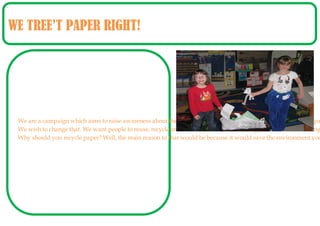 WE TREE’T PAPER RIGHT!




 We are a campaign which aims to raise awareness about the importance of paper. Many students tend to waste pa
 We wish to change that. We want people to reuse, recycle and reduce. Lots of students forget how harmful making
 Why should you recycle paper? Well, the main reason to that would be because it would save the environment you
 