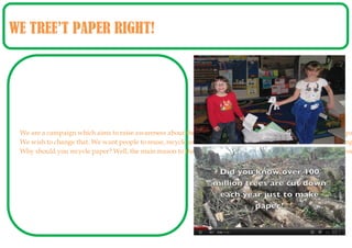 WE TREE’T PAPER RIGHT!




 We are a campaign which aims to raise awareness about the importance of paper. Many students tend to waste pa
 We wish to change that. We want people to reuse, recycle and reduce. Lots of students forget how harmful making
 Why should you recycle paper? Well, the main reason to that would be because it would save the environment you
 