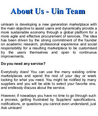About Us - Uin TeamAbout Us - Uin Team
uinteam is developing a new generation marketplace with
the main objective to assist users and dynamically provide a
more sustainable economy through a global platform for a
more agile and effective procurement of services. The idea
has been driven by the strong commitment of the founder
on academic research, professional experience and social
responsibility for a resulting marketplace to be customised
by the users themselves and open to continuous
improvements.
Do you need any service?
Everybody does! You can use the many existing online
marketplaces and spend the rest of your day or week
looking for what you need. You might be notified by many
suppliers and you will be able to select your favorite one,
and endlessly discuss about the service.
However, if nowadays you have no time to go through such
a process, getting frustrated by Suppliers' specifications,
notifications, or questions you cannot even understand, just
Ask uinteam!
 