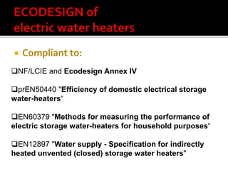    Compliant to:
NF/LCIE and Ecodesign Annex IV

prEN50440 "Efficiency of domestic electrical storage
water-heaters“

EN60379 "Methods for measuring the performance of
electric storage water-heaters for household purposes“

EN12897 "Water supply - Specification for indirectly
heated unvented (closed) storage water heaters"
 