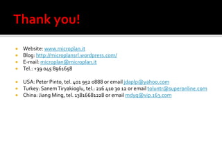  Website: www.microplan.it
 Blog: http://microplansrl.wordpress.com/
 E-mail: microplan@microplan.it
 Tel.: +39 045 8961658

 USA: Peter Pinto, tel. 401 952 0888 or email jdaplp@yahoo.com
 Turkey: Sanem Tiryakioglu, tel.: 216 410 30 12 or email toluntr@superonline.com
 China: Jiang Ming, tel. 13816681228 or email mdyq@vip.163.com
 