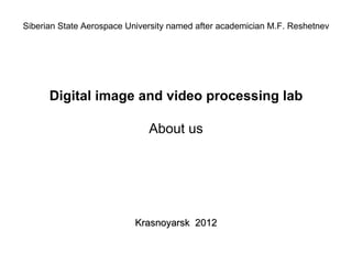 Siberian State Aerospace University named after academician M.F. Reshetnev




      Digital image and video processing lab

                              About us




                           Krasnoyarsk 2012
 