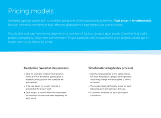 • 
Ideal for small and medium-level projects where a RFP or functional specification is available, product vision and schedule are well-defined. 
• 
A flat rate based on project estimate is 
provided at the project start. 
• 
Each project is broken down into reasonable sprints and customers are billed separately for each sprint. 
• 
Ideal for large projects, as this option allows for more flexibility in a project where product vision may change with each sprint (2 weeks or month). 
• 
The product team defines the scope for each following sprint and estimates the cost. 
• 
Customers are billed for each sprint upon completion. 
Pricing models 
Lemberg typically works with customers along one of the two pricing schemes: fixed price or time&material. We can combine elements of two different approaches if that better suits client’s needs. 
Hourly rate and payment terms depend on a number of factors: project type, project timeline (e.g. rush), 
project complexity, long-term commitment To get a precise rate (or quote) for your project, please get in touch with us via phone or email. 
Fixed price (Waterfall dev process) 
Time&material (Agile dev process)  