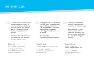 References 
Over the last years NeosCreative have worked with Lemberg on a number of projects (including our own website, recruitment app for iPhone and Android, multitouch apps for iTable devices). 
We all look forward continuing our partnership with Lemberg for many years to come. 
Lemberg Solutions have developed a number of very complex product apps on iOS and Android with CMS integration for us. They are a reliable partner with excellent 
technology knowledge and a can do attitude. 
We will definitely 
continue using Lemberg Solutions. 
Lemberg has solved many 
technical challenges while 
respecting the elaborate design. 
We appreciated the direct 
communication with the 
developers and believe that 
this contributed substantially 
to a very attractive digital 
presence. 
Tobias Kroeger 
Account Manager at PHM Group Limited 
t: +44 (0)20 7613 6700 
e: tobias.kroeger@phm.co.uk 
www.phm.co.uk 
Roger Hubmann 
Account Manager and 
Head of Digital Branding at SNK 
t: +41 44 224 49 87 
e: roger.hubmann@snk.ch 
www.snk.ch 
Dean Izod 
Senior Designer at NeosCreative 
t: +44 (0)20 8877 7780 
e: dizod@neoscreative.com 
www.neoscreative.com  