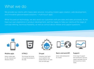 Mobile apps 
Native mobile apps 
for iOS, Android and 
Windows Phone. 
Support 
A full range of support and maintenance services; support packages that are built around our clients’ needs. 
HTML5 
Technology that brings rich app functionality to the web. 
Drupal 
Enterprise-level open- source platform that 
powers feature-rich websites and web apps. 
Back-end and API 
Server-side development for mobile. 
What we do 
We provide our clients with impeccable services, including mobile apps creation, web development, and innovative gesture-based solutions – multi-touch apps. 
While focused on technology, we also assist our customers with pre-sales and sales processes. As we have our own experience in product development, we’ll be happy to help our clients at the stage of concept refining, technical feasibility, as well as consult about release and support questions.  