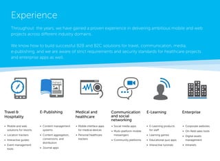 Travel & 
Hospitality 
E-Publishing 
• 
Content management systems 
• 
Content aggregation, conversions, and distribution 
• 
Journal apps 
• 
Mobile and web 
solutions for resorts 
• 
Location trackers 
• 
Interactive guides 
• 
Event management tools 
Medical and healthcare 
Communication and social 
networking 
E-Learning 
Enterprise 
• 
Mobile interface apps for medical devices 
• 
Personal healthcare trackers 
• 
Social media apps 
• 
Multi-platform mobile messengers 
• 
Community platforms 
• 
E-Learning products for staff 
• 
Learning games 
• 
Educational quiz apps 
• 
Interactive tutorials 
• 
Corporate websites 
• 
On-field sales tools 
• 
Digital assets 
management 
• 
Intranets 
Experience 
Throughout the years, we have gained proven experience in delivering ambitious mobile and web projects across different industry domains. 
We know how to build successful B2B and B2C solutions for travel, communication, media, 
e-publishing, and we are aware of strict requirements and security standards for healthcare projects and enterprise apps as well.  