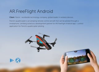 AR. FreeFlight 
Device fly & control app 
Parrot’s quadricopter is an amazing remote controlled drone that can be piloted through a smartphone. Lemberg is proud of its role as the development partner for the AR. FreeFlight Android version. 
The AR.Drone offers a unique flight simulation experience, because the flight takes place in real life rather than virtual space. 
WHAT WE DID 
Technical analysis and research, NDK development, QA, 
deployment. 
“We have been working with Lemberg for a couple of years now, their team has always been able to provide a very efficient service with a high level of expertise and meeting of deadlines. I particularly appreciate the flexibility offered by the team and the ability to propose solutions or workarounds for every technical issues.” 
- Pierre Bureau, Project Manager, AR. Drone. 
ardrone2.parrot.com 
HIGHLIGHTS 
Project timeline: 26 months 
Professionals involved: 3 
Methodology: agile 
Platform: Android 
KEY FEATURES: 
• Piloting mode 
• HD video quality 
• Media gallery 
• AR.Drone Academy 
• My map 
• Access in-flight data 
• Watch videos of the flights 
Racing | > 500k installs | client since 2011 | 
lemberg.co.uk 
CASESTUDY  