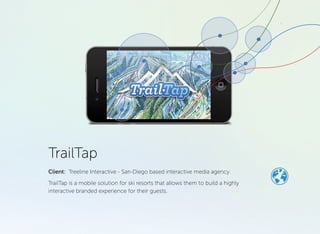 TrailTap 
Mobile platform for ski resorts 
Lemberg helped a US-based digital agency on their white-label product – a solution for ski resorts. It allows resorts to quickly and cost effectively build a highly interactive branded experience for their visitors. 
A resort can order an application with a requested colour schema, graphics, logos, map. The application can run on data from different content providers. The location tracking algorithm can be configured to work the best way possible on a particular resort area. 
WHAT WE DID 
Technical analysis & investigation, project planning, development, QA, deployment. 
KEY FEATURES: 
• Location tracking for skiing 
& snowboarding 
• Interactive Map 
• Reporting of resort’s statuses like weather, lifts & trails, areas etc. 
• Media Gallery 
• Deals & Events 
• Skier/Snowboarder 
• Profile 
Sports | >100k installs | client since 2007 | 
trailtap.com 
HIGHLIGHTS 
Project timeline: 36 months 
Professionals involved: 10 
Methodology: agile 
Platform: iPhone, Android, cloud 
Darryl Tamayo January 10, 2013 
Quick information Tracks runs 
Heather Howland March 17, 2013 
Great app It’s very helpful for checking the weather or contitions, seeing if ur friends are here, and loading an express pass. Great idea! 
Paul Chambers January 31, 2014 
Works great Let’s me know when there’s snow! 
lemberg.co.uk 
CASESTUDY  