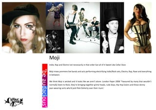 Moji
                 Indie, Rap and Electro not necessarily in that order but all of it Sweet Like Cellar Door.
‘be audacious’
‘be audacious’



                 Moji mixes premiere live bands and acts performing electrifying Indie/Rock sets, Electro, Rap, Rave and everything
                 in between.


                 We think Moji is wicked and it looks like we aren’t alone: London Paper 2008 ‘’Favoured by many that wouldn’t
                 normally listen to Rock, they’re bringing together grime heads, rude boys, Hip Hop lovers and those skinny
                 jean-wearing sorts who’d pick Pete Doherty over their mum.’
 
