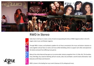 RWD in Stereo
                 Cellar Door’s brief was to create a series of events encapsulating the ethos of RWD magazine which is the UK’s
                 largest urban music and lifestyle magazine.
‘be audacious’




                 Through RWD in stereo, we facilitated a platform for all those connected to the music and fashion industries to
                 come together and put faces to names and music whilst facilitating artists to support each other and experience
                 the talents and work from differing music genres.


                 Many of the artists featured have gone on to receive wider industry recognition from i-D, Vibe, XXL, The Guardian,
                 Trace, Mix Mag, Vice, Good For Nothing, Def Jam records, 1Xtra, Kiss and Radio 1 and the events themselves have
                 featured on MTV Base and Channel 4.


                 RWD in stereo is the leading live music event showcase of UK underground music.
 