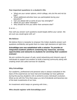Few important questions in a student’s life:
‘What are your career options, which college, why do this and not do
that?’
‘What additional activities have you participated during your
education?’
‘Can you please tell us some of your key strengths?’
‘What are your other interests?’
‘Why should we hire you rather than someone else?’
& so on…..
How well you answer such questions would largely define your career. We
are sure you would agree with us?
We Believe
We believe there is necessity to empower the Indian students answer such
questions confidently and guide them to make right decisions at right time.
ExtraAEdge.com was established with a mission ‘To provide an
integrated academic platform containing key resources, services,
opportunities and networks to students for enriching their academic
avenues’.
We aim combine the power of web, social networking and inherent urge of
individuals to support one another to build a learning community along with
creating smart and useful services for students.
Why ExtraAEdge
Our academic, professional and personal value is always evaluated on the
basis of the experiences we have had and knowledge we have gathered
during the journey.Academic Life is central to every individual’s evolution.
What we do with the Time there pays us a lot of dividends and becomes one
of the best investments of our lives.
An investment which keeps on growing with time...
Who should register with ExtraAEdge.com?
 