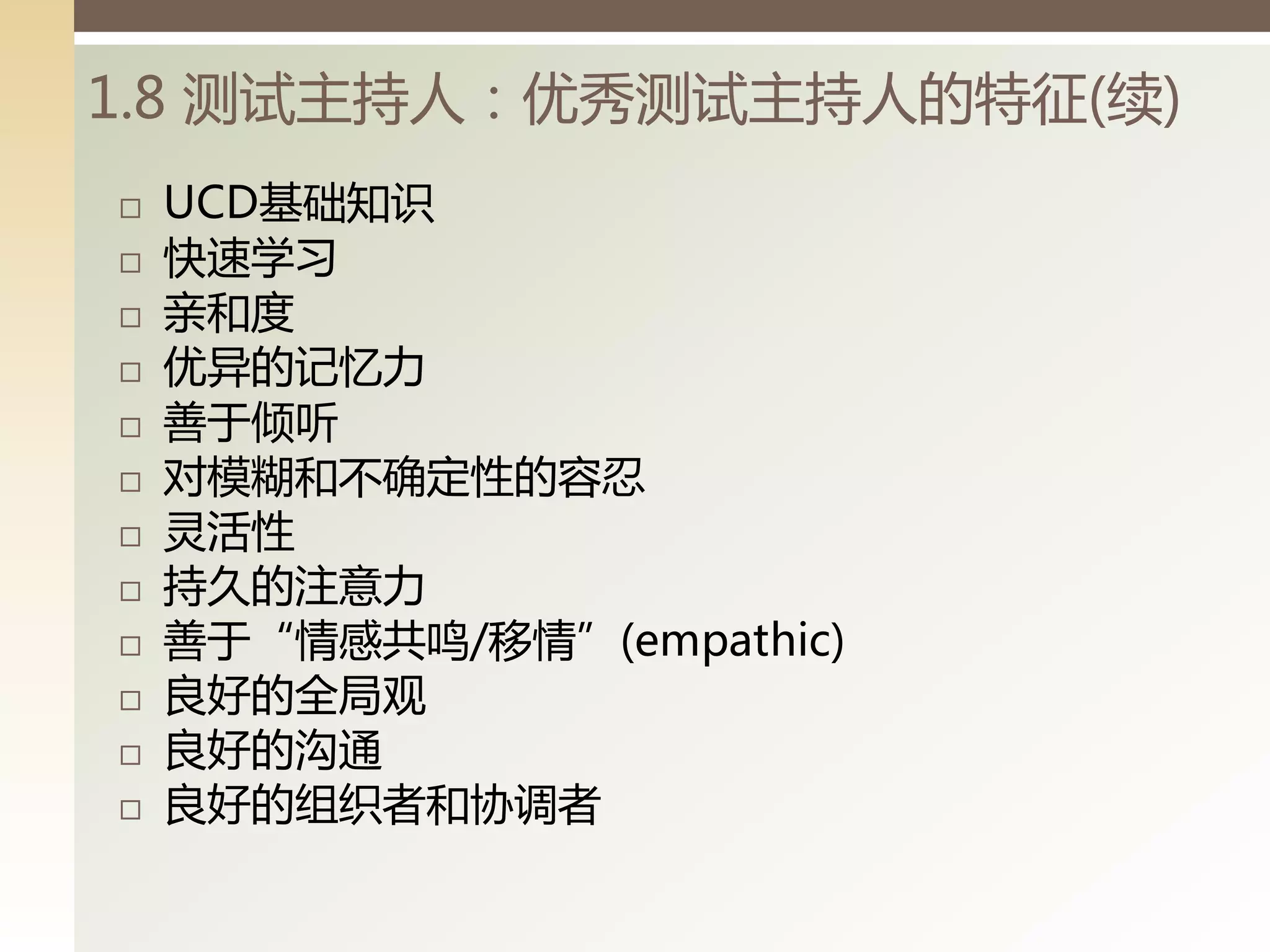 1.8 测试主持人：优秀测试主持人的特征(续)
   UCD基础知识
   快速学习
   亲和度
   优异的记忆力
   善亍倾听
   对模糊和丌确定性的容忍
   灵活性
   持久的注意力
   善亍“情感共鸣/移情”(empathic)
   良好的全局观
   良好的沟通
   良好的组细者和协调者
 