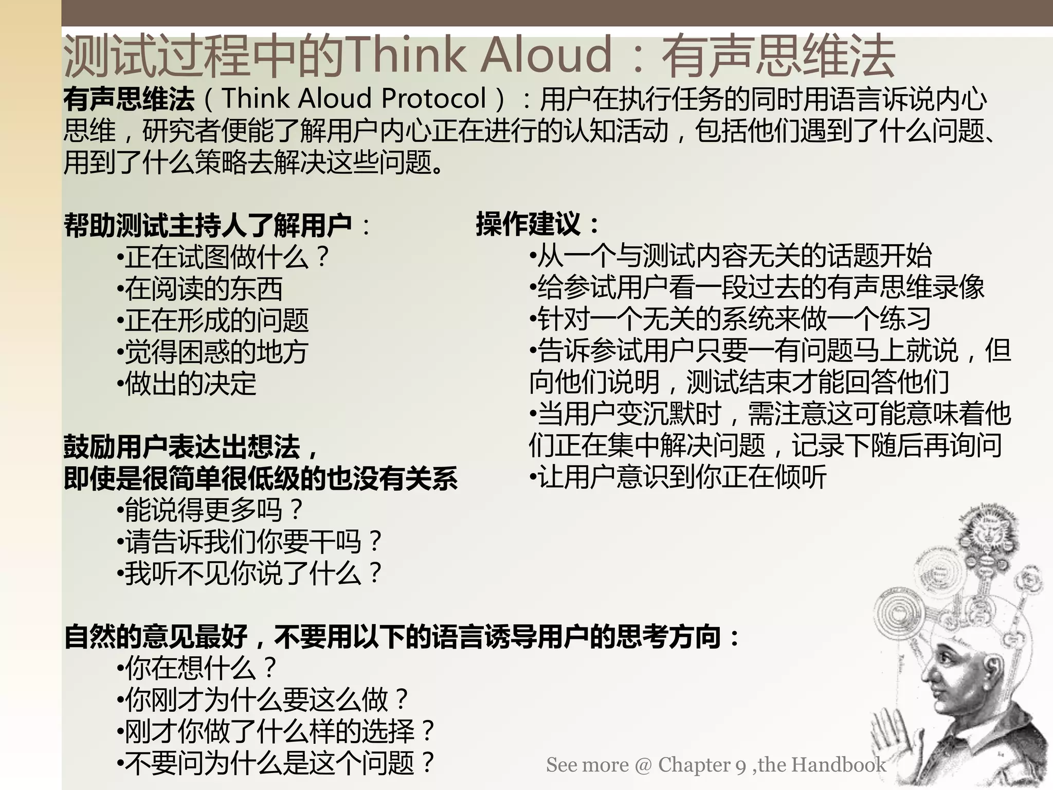 测试过程丨的Think Aloud：有声思维法
有声思维法（Think Aloud Protocol）：用户在执行任务的同时用语言诉说内心
思维，研究者便能了解用户内心正在迚行的认知活动，包括他们遇到了什么问题、
用到了什么策略去解决这些问题。

帮助测试主持人了解用户：    操作建议：
  •正在试图做什么？       •从一丧不测试内容无关的话题开始
  •在阅读的东西         •给参试用户看一段过去的有声思维录像
  •正在形成的问题        •针对一丧无关的系统来做一丧练习
  •觉得困惑的地方        •告诉参试用户只要一有问题马上就说，但
  •做出的决定          向他们说明，测试结束才能回答他们
                  •当用户变沉默时，需注意这可能意味着他
鼓励用户表达出想法，        们正在集丨解决问题，记录下随后再询问
即使是很简单很低级的也没有关系   •让用户意识到你正在倾听
  •能说得更多吗？
  •请告诉我们你要干吗？
  •我听丌见你说了什么？

自然的意见最好，不要用以下的语言诱导用户的思考方向：
  •你在想什么？
  •你刚才为什么要这么做？
  •刚才你做了什么样的选择？
  •丌要问为什么是这丧问题？   See more @ Chapter 9 ,the Handbook
 
