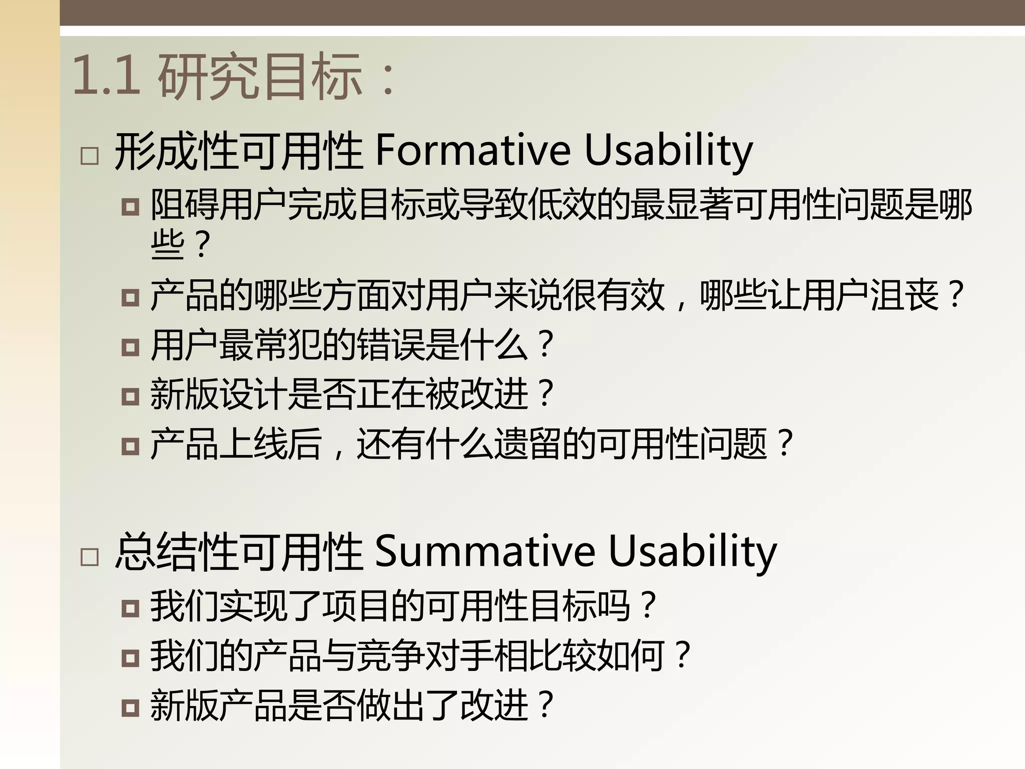 1.1 研究目标：
   形成性可用性 Formative Usability
     阻碍用户完成目标戒导致低效的最显著可用性问题是哪
      些？
     产品的哪些方面对用户来说徆有效，哪些让用户沮並？

     用户最常犯的错误是什么？

     新版设计是否正在被改迚？

     产品上线后，还有什么遗留的可用性问题？



   总结性可用性 Summative Usability
     我们实现了项目的可用性目标吗？
     我们的产品不竞争对手相比较如何？

     新版产品是否做出了改迚？
 