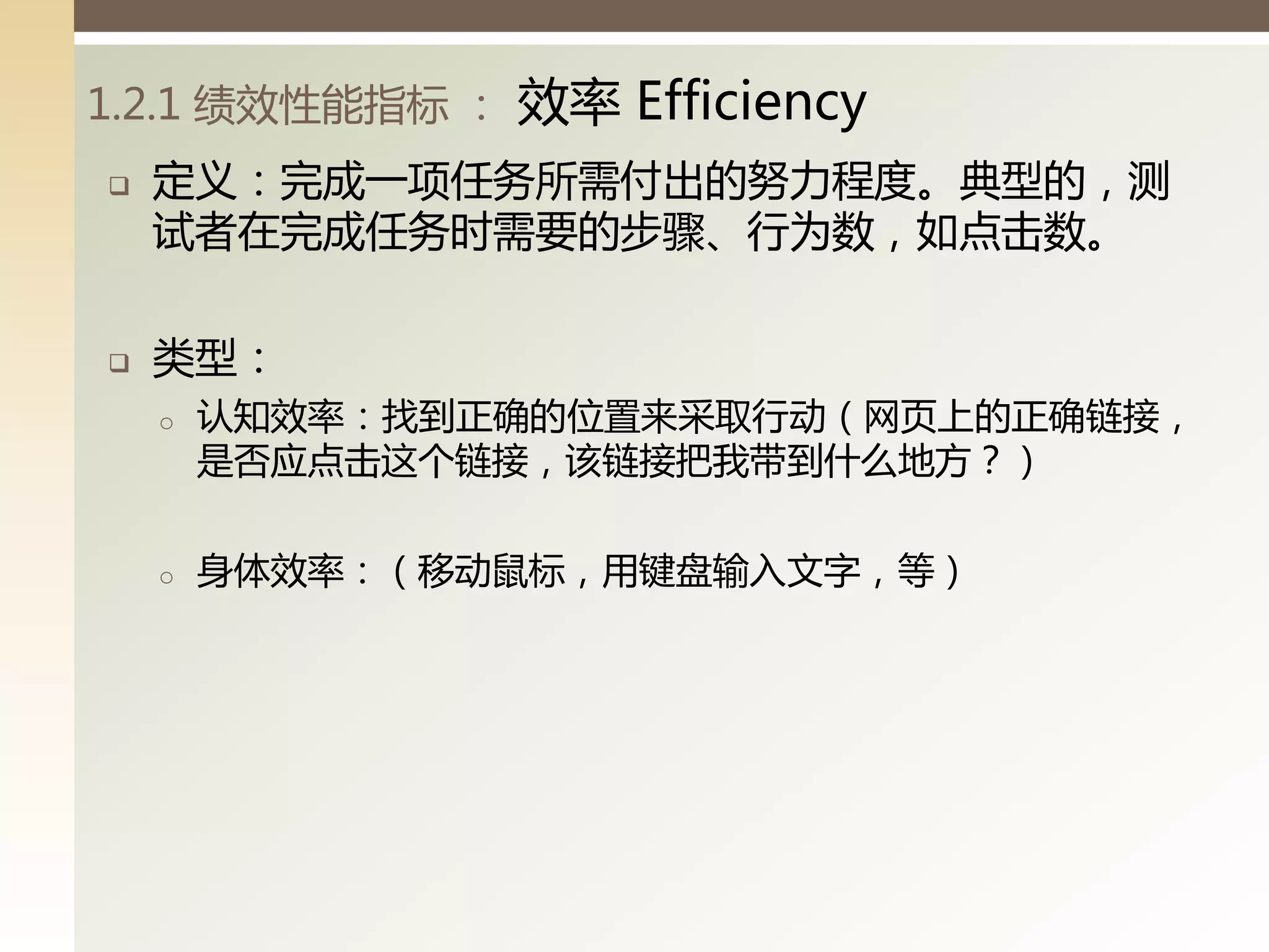 1.2.1 绩效性能指标 ：   效率 Efficiency
   定义：完成一项任务所需付出的努力程度。典型的，测
    试者在完成任务时需要的步骤、行为数，如点击数。

   类型：
    o   认知效率：找到正确的位置来采取行动（网页上的正确链接，
        是否应点击这丧链接，该链接把我带到什么地方？）

    o   身体效率：（移动鼠标，用键盘输入文字，等）
 