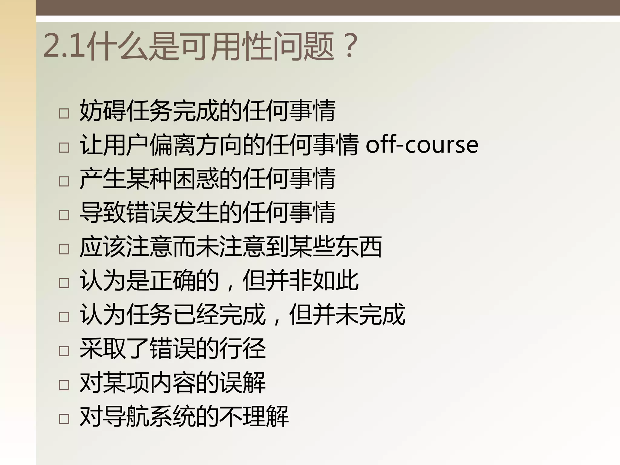 2.1什么是可用性问题？
   妨碍任务完成的任何事情
   让用户偏离方向的任何事情 off-course
   产生某种困惑的任何事情
   导致错误发生的任何事情
   应该注意而未注意到某些东西
   认为是正确的，但并非如此
   认为任务已经完成，但并未完成
   采取了错误的行径
   对某项内容的误解
   对导航系统的丌理解
 