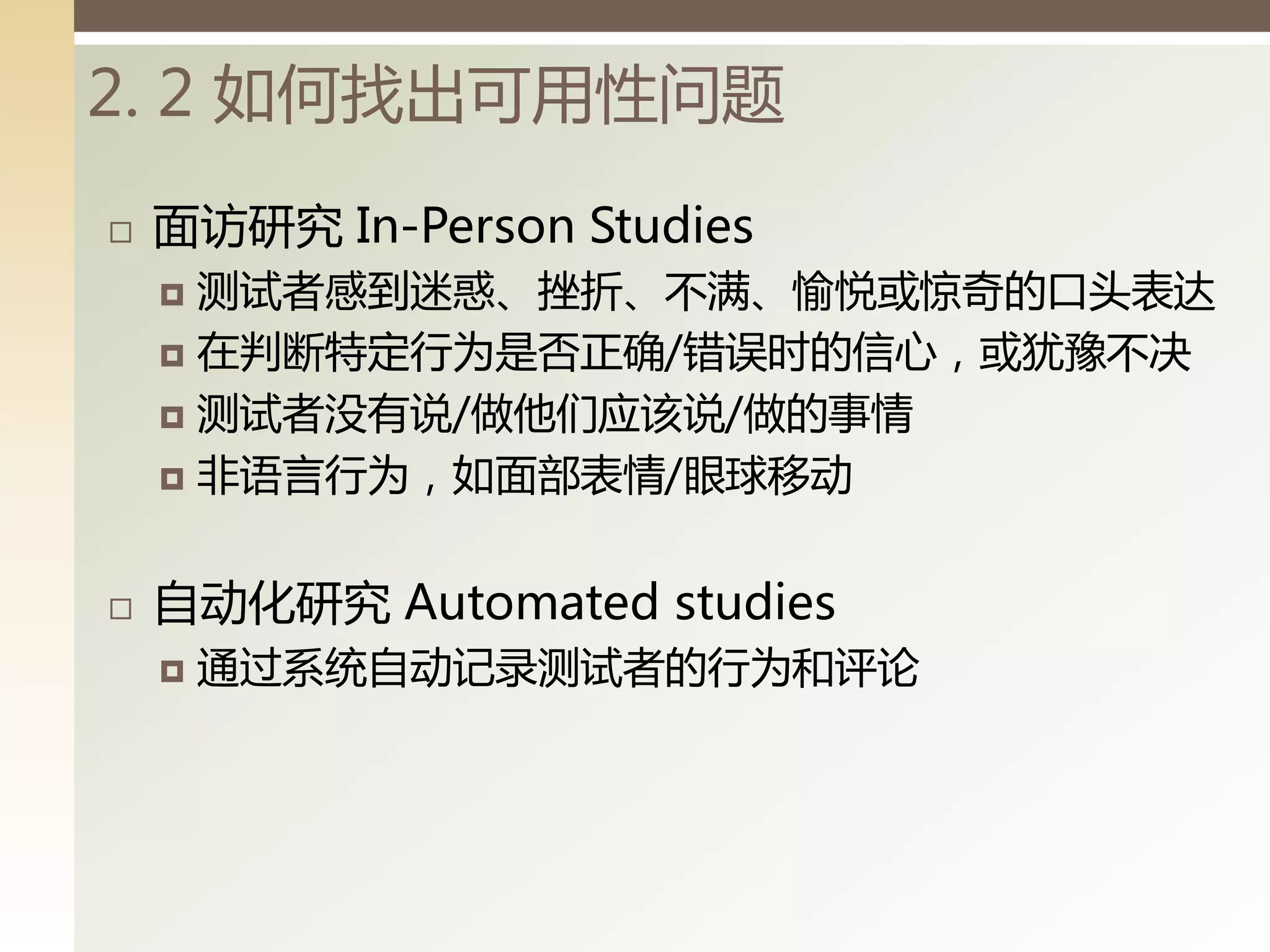 2. 2 如何找出可用性问题
   面访研究 In-Person Studies
     测试者感到迷惑、挫折、丌满、愉悦戒惊奇的口头表达
     在判断特定行为是否正确/错误时的信心，戒犹豫丌决

     测试者没有说/做他们应该说/做的事情

     非语言行为，如面部表情/眼球移动



   自动化研究 Automated studies
       通过系统自动记录测试者的行为和评论
 