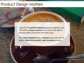 Product Design Matters
“I seek for the perfect balance between espresso and
milk with a creamy texture.You have to be able to see
the coffee oils at the rim of the mug.
I like dark roasted beans, a strong roast with a lot of
depth, bitter but smooth, well-rounded aromas...”
 
