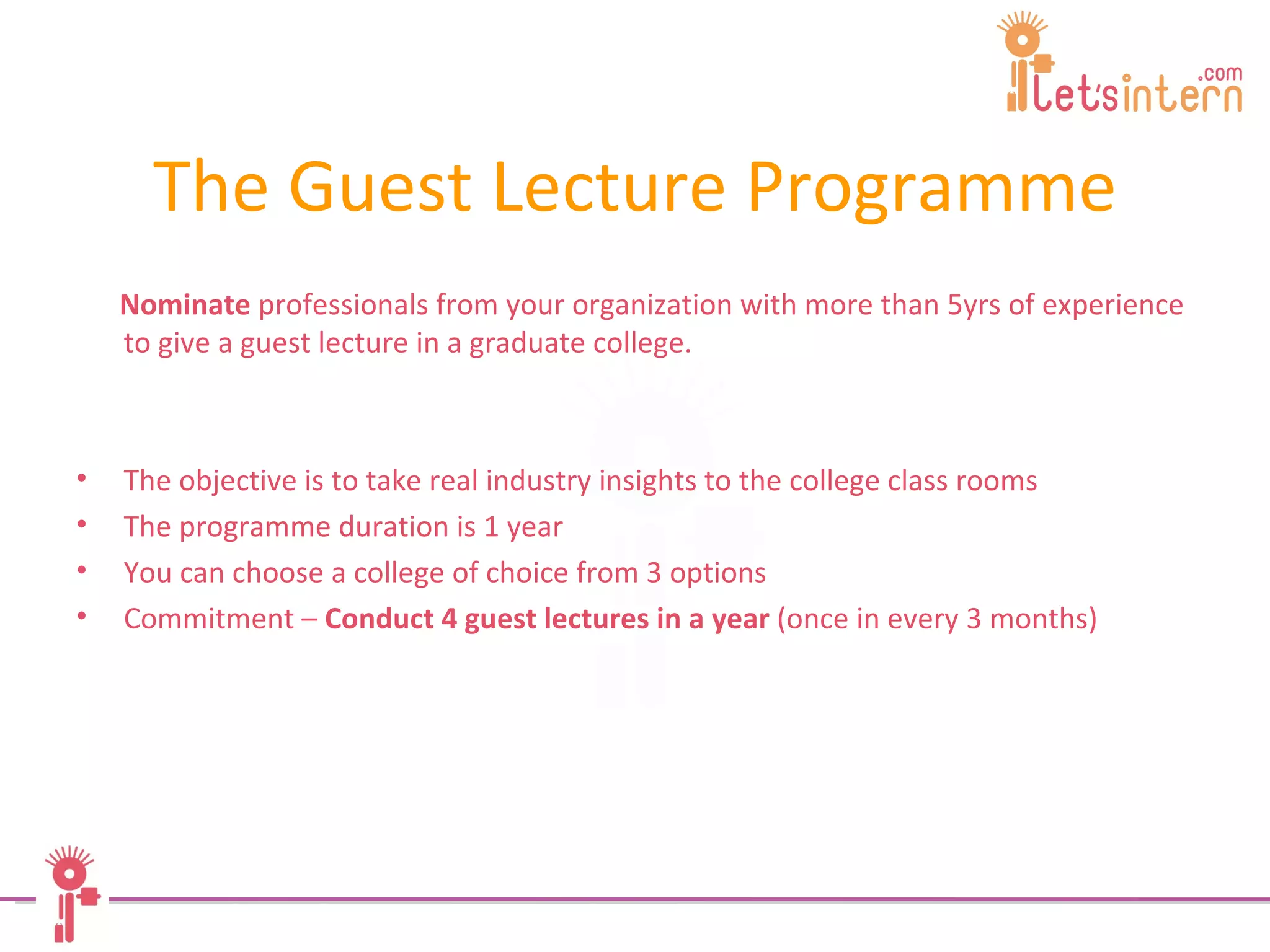 The Guest Lecture Programme Nominate  professionals from your organization with more than 5yrs of experience to give a guest lecture in a graduate college. The objective is to take real industry insights to the college class rooms The programme duration is 1 year You can choose a college of choice from 3 options Commitment –  Conduct 4 guest lectures in a year  (once in every 3 months) 