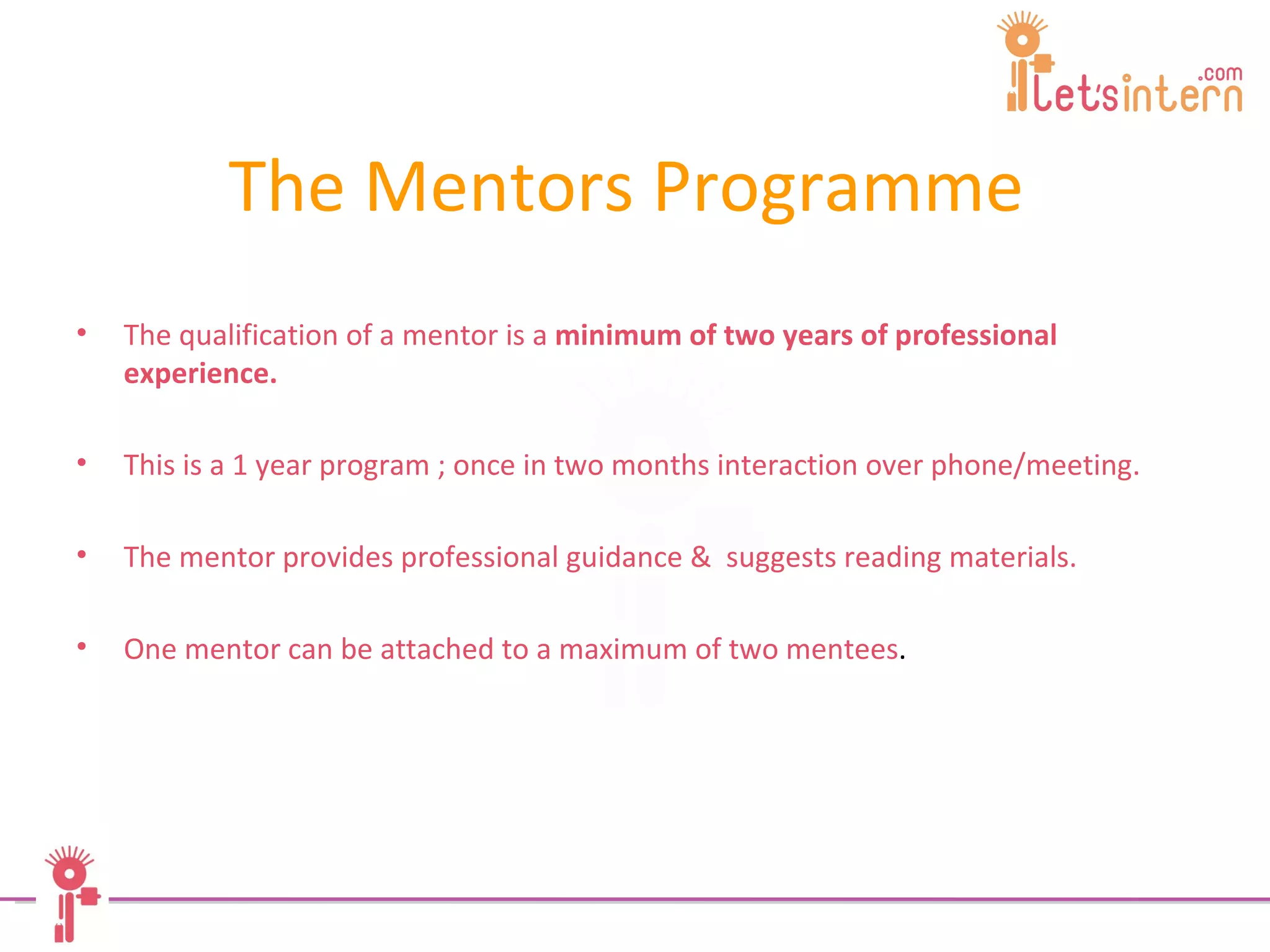 The Mentors Programme   The qualification of a mentor is a  minimum of two years of professional experience. This is a 1 year program ; once in two months interaction over phone/meeting. The mentor provides professional guidance &  suggests reading materials. One mentor can be attached to a maximum of two mentees . 