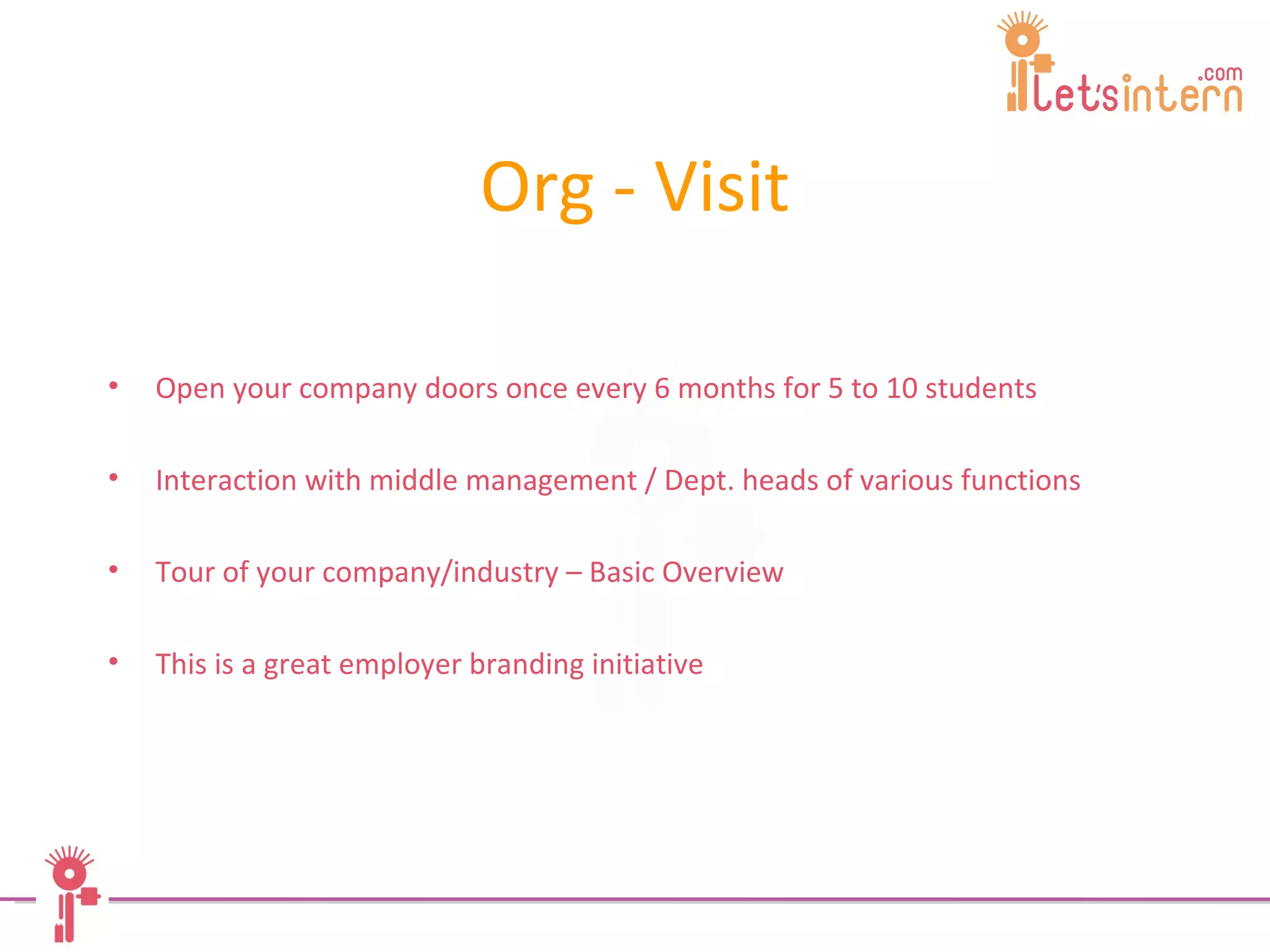 Org - Visit Open your company doors once every 6 months for 5 to 10 students  Interaction with middle management / Dept. heads of various functions Tour of your company/industry – Basic Overview This is a great employer branding initiative   