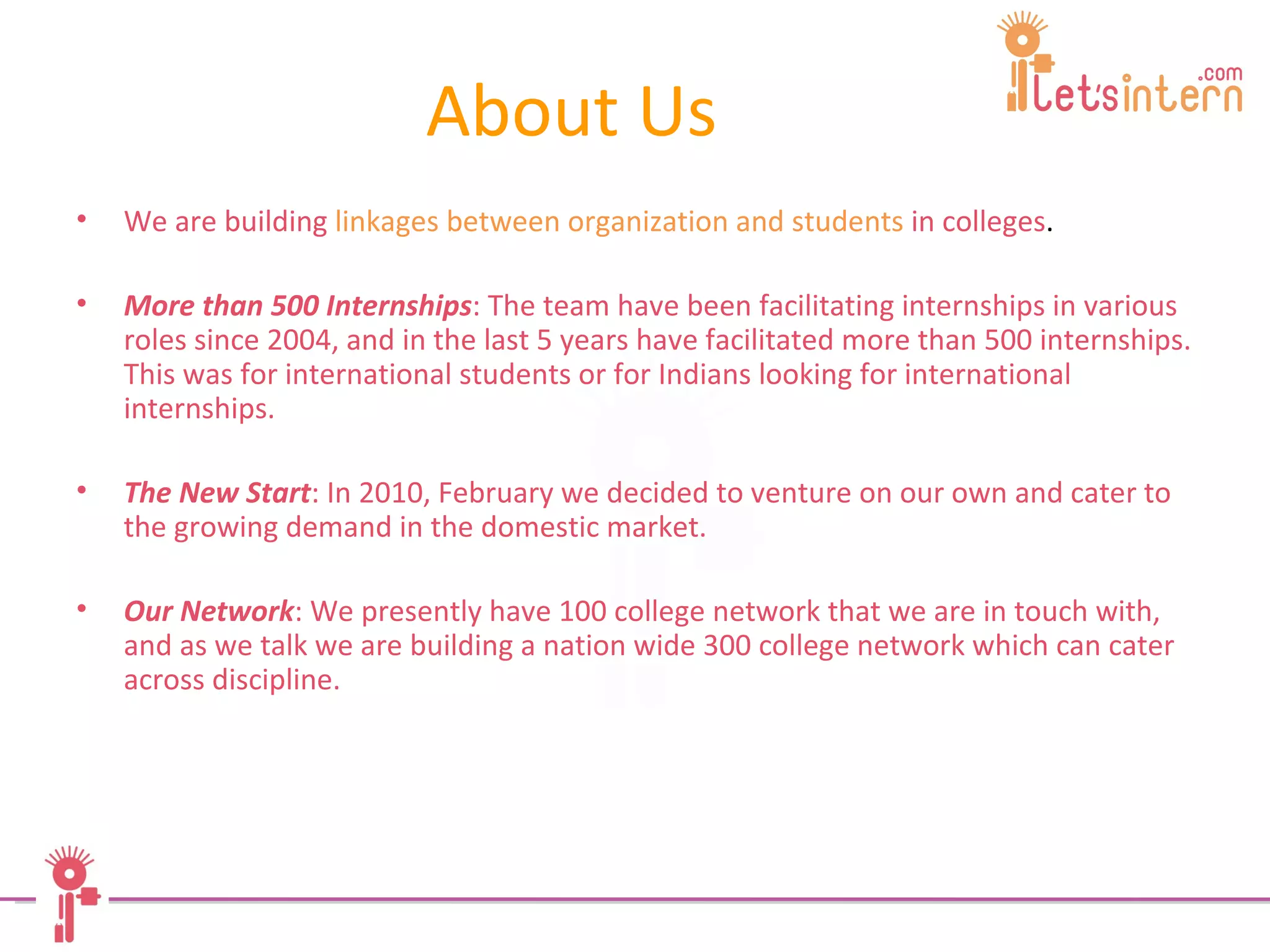 About Us We are building   linkages   between organization and students  in colleges .  More than 500 Internships : The team have been facilitating internships in various roles since 2004, and in the last 5 years have facilitated more than 500 internships. This was for international students or for Indians looking for international internships.  The New Start : In 2010, February we decided to venture on our own and cater to the growing demand in the domestic market.  Our Network : We presently have 100 college network that we are in touch with, and as we talk we are building a nation wide 300 college network which can cater across discipline. 