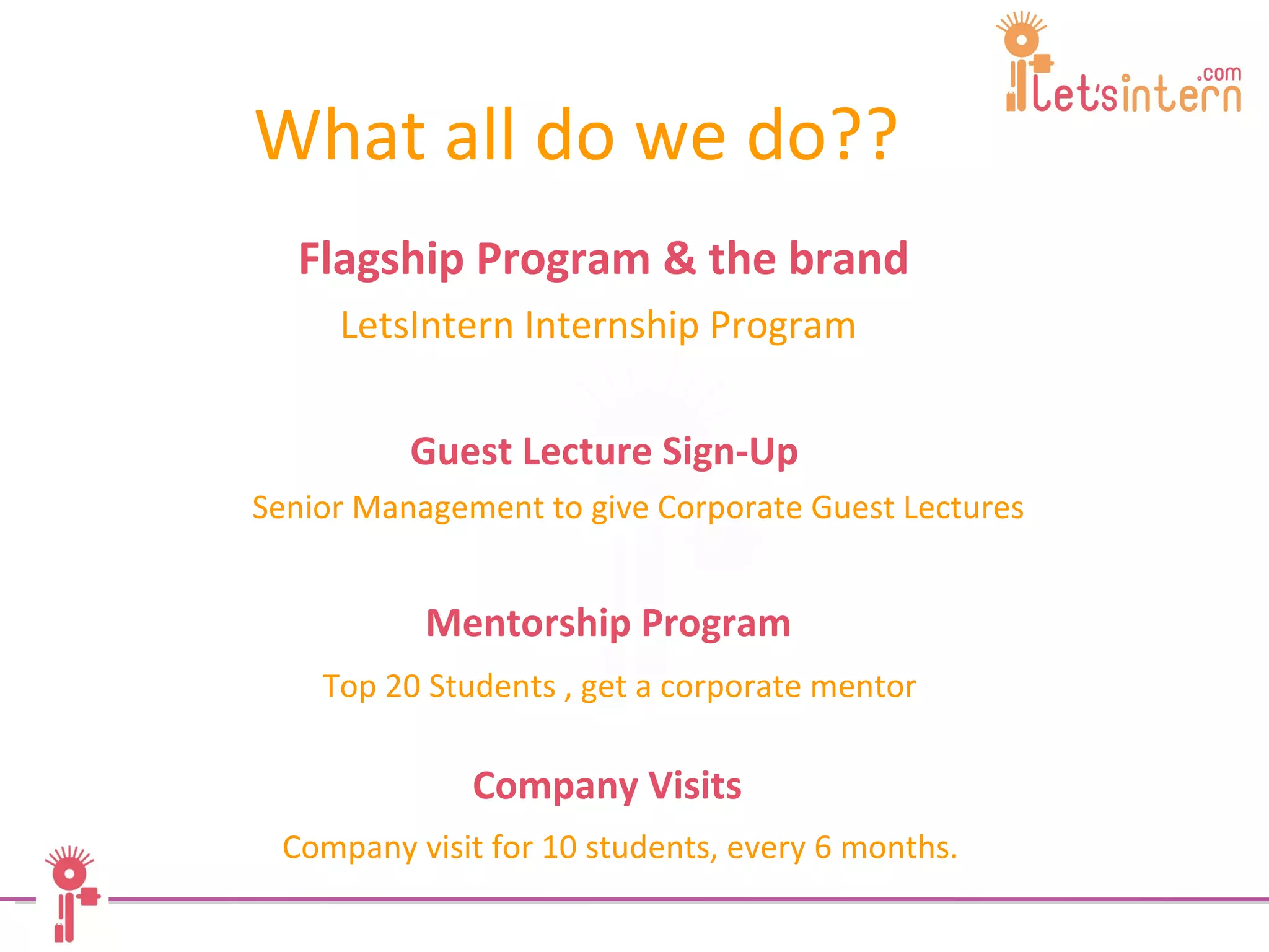 Flagship Program & the brand LetsIntern Internship Program   What all do we do?? Guest Lecture Sign-Up Senior Management to give Corporate Guest Lectures Mentorship Program Top 20 Students , get a corporate mentor Company Visits Company visit for 10 students, every 6 months.  