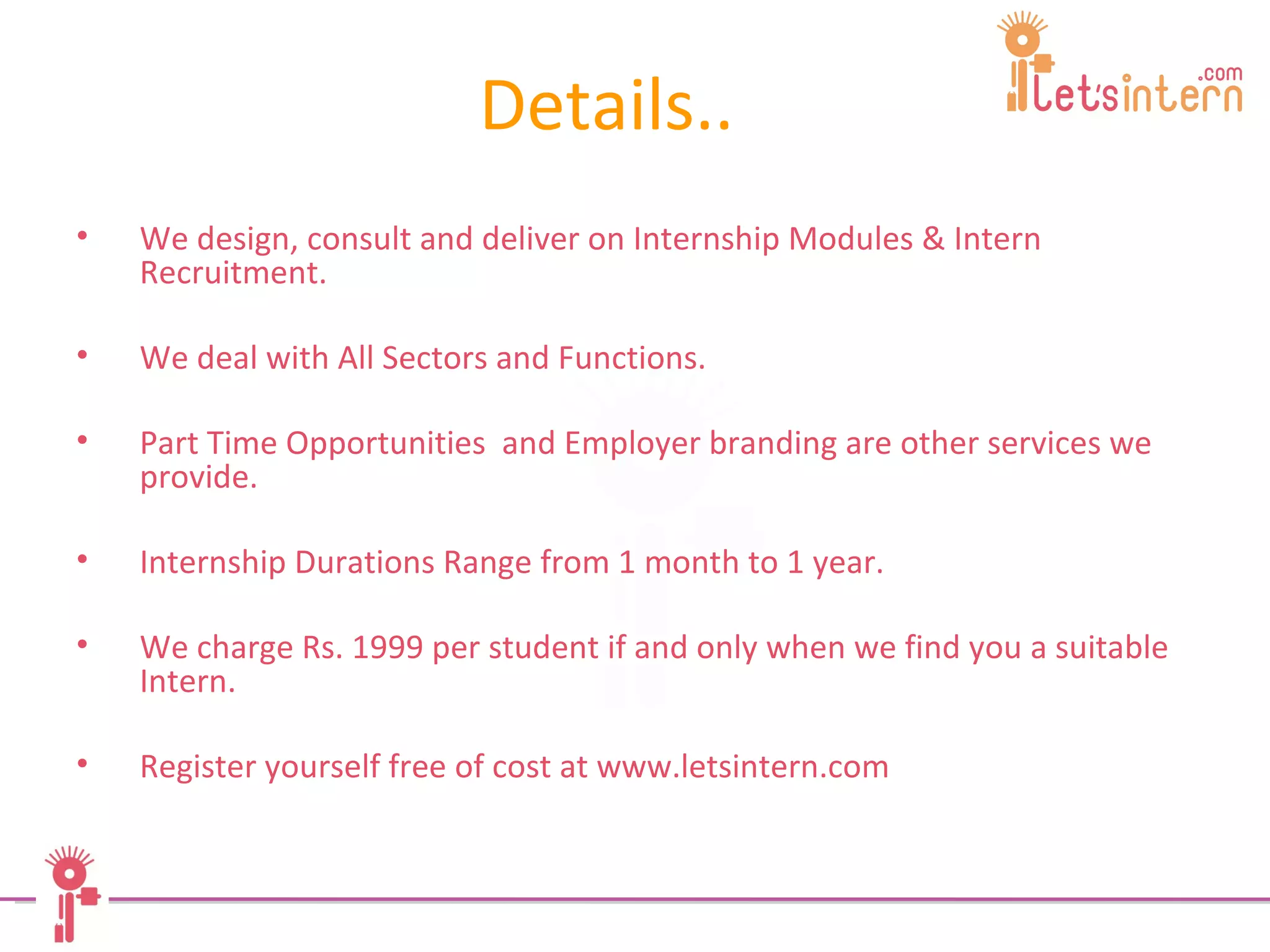 Details.. We design, consult and deliver on Internship Modules & Intern Recruitment.  We deal with All Sectors and Functions.  Part Time Opportunities  and Employer branding are other services we provide.  Internship Durations Range from 1 month to 1 year.  We charge Rs. 1999 per student if and only when we find you a suitable Intern.  Register yourself free of cost at www.letsintern.com 