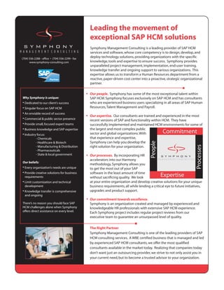 Leading the movement of
                                                 exceptional SAP HCM solutions
                                                 Symphony Management Consulting is a leading provider of SAP HCM
                                                 services and software, whose core competency is to design, develop, and
(704) 556-2288 - office • (704) 556-2299 - fax
                                                 deploy technology solutions, providing organizations with the specific
      www.symphony-consulting.com                knowledge, tools and expertise to ensure success. Symphony provides
                                                 unparalleled project management, implementation, end-user training,
                                                 knowledge transfer and ongoing support to various organizations. This
                                                 expertise allows us to transform a Human Resources department from a
                                                 reactive, paper-driven cost center into a proactive, strategic organizational
                                                 partner.

                                                 Our people. Symphony has some of the most exceptional talent within
Why Symphony is unique:                          SAP HCM. Symphony focuses exclusively on SAP HCM and has consultants
• Dedicated to our client’s success              who are experienced business users specializing in all areas of SAP Human
• Singular focus on SAP HCM                      Resources, Talent Management and Payroll.
• An enviable record of success
                                                 Our expertise. Our consultants are trained and experienced in the most
• Commercial & public sector presence            recent versions of SAP and functionality within HCM. They have
• Provide small, focused expert teams            successfully implemented and maintained HCM environments for some of
• Business knowledge and SAP expertise           the largest and most complex public
• Industry focus:                                sector and global organizations. With
           - Chemicals                           that experience and expertise,
           - Healthcare & Biotech                Symphony can help you develop the
           - Manufacturing & Distribution        right solution for your organization.
           - Pharmaceuticals
           - State & local government            Our processes. By incorporating HR
                                                 accelerators into our Harmony
Our beliefs:
                                                 methodology, Symphony allows you
• Every organization’s needs are unique          to get the most out of your SAP
• Provide creative solutions for business        software in the least amount of time
  requirements                                   without sacrificing quality. We look
• Limit customization and technical              at your entire organization and develop creative solutions for your unique
  development                                    business requirements, all while lending a critical eye to future initiatives,
• Knowledge transfer is comprehensive            upgrades and product support.
  and ongoing
                                                 Our commitment towards excellence.
There’s no reason you should face SAP            Symphony is an organization created and managed by experienced and
HCM challenges alone when Symphony               knowledgeable HR professionals with extensive SAP HCM experience.
offers direct assistance on every level.         Each Symphony project includes regular project reviews from our
                                                 executive team to guarantee an unsurpassed level of quality.


                                                 The Right Partner
                                                 Symphony Management Consulting is one of the leading providers of SAP
                                                 HCM consulting services. A WBE certified business that is managed and led
                                                 by experienced SAP HCM consultants, we offer the most qualified
                                                 consultants available in the market today. Realizing that companies today
                                                 don’t want just an outsourcing provider, we strive to not only assist you in
                                                 your current need, but to become a trusted advisor to your organization.
 