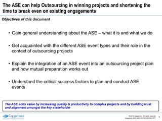 The ASE can help Outsourcing in winning projects and shortening the
time to break even on existing engagements
Objectives of this document


   • Gain general understanding about the ASE – what it is and what we do

   • Get acquainted with the different ASE event types and their role in the
     context of outsourcing projects

   • Explain the integration of an ASE event into an outsourcing project plan
     and how mutual preparation works out

   • Understand the critical success factors to plan and conduct ASE
     events


 The ASE adds value by increasing quality & productivity to complex projects and by building trust
 and alignment amongst the key stakeholder

     CE v5.6                                                                        © 2010 Capgemini - All rights reserved
                                                                                                                             1
                                                                                Capgemini ASE-AND-OUTSOURCING.PPT
 